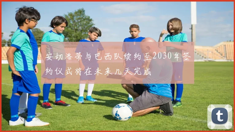 安切洛蒂与巴西队续约至2030年签约仪式将在未来几天完成