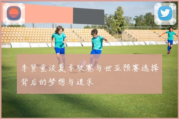 李贤重谈夏季联赛与世亚预赛选择背后的梦想与追求