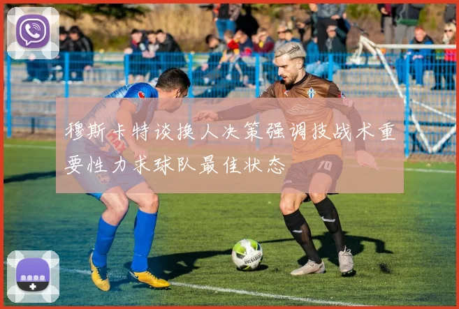 穆斯卡特谈换人决策强调技战术重要性力求球队最佳状态
