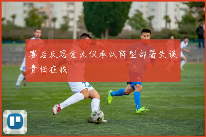 赛后反思金大仪承认阵型部署失误责任在我