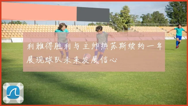 利雅得胜利与主帅热苏斯续约一年展现球队未来发展信心