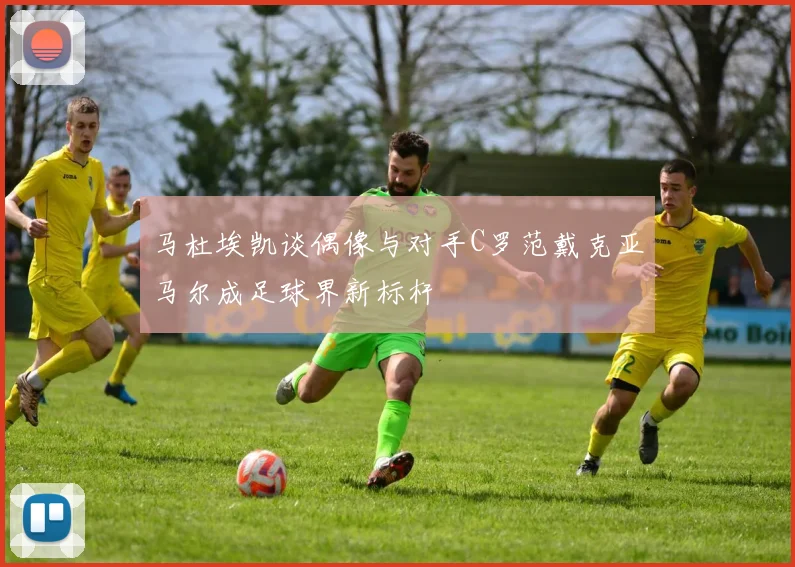 马杜埃凯谈偶像与对手C罗范戴克亚马尔成足球界新标杆