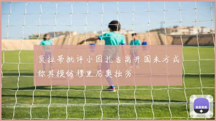 莫拉蒂批评小因扎吉离开国米方式称其模仿穆里尼奥拙劣