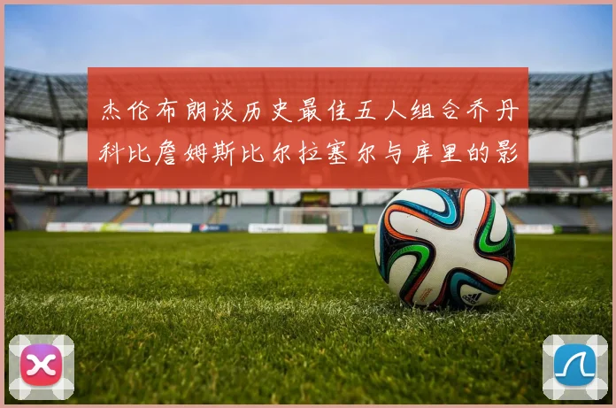 杰伦布朗谈历史最佳五人组合乔丹科比詹姆斯比尔拉塞尔与库里的影响力