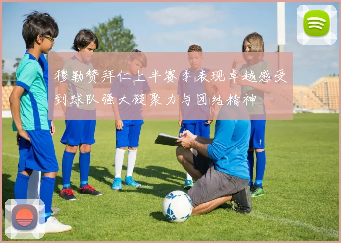 穆勒赞拜仁上半赛季表现卓越感受到球队强大凝聚力与团结精神