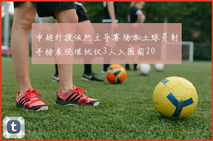中超外援依然主导赛场本土球员射手榜表现堪忧仅3人入围前20