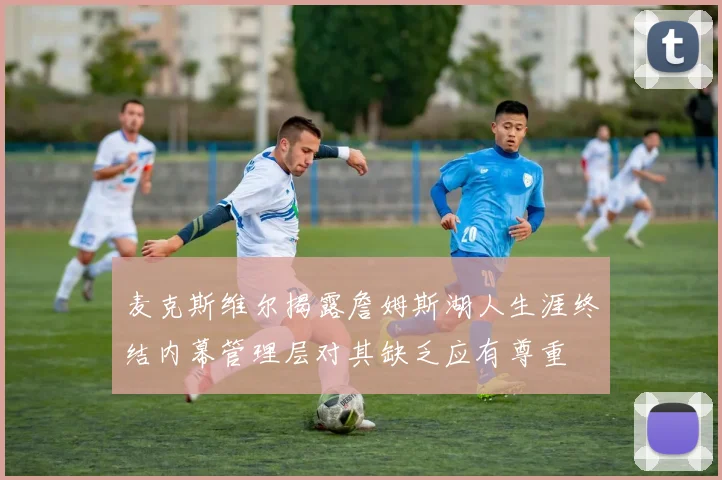 麦克斯维尔揭露詹姆斯湖人生涯终结内幕管理层对其缺乏应有尊重