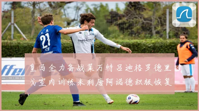 皇马全力备战莱万特吕迪格罗德里戈室内训练米利唐阿诺德积极恢复状态