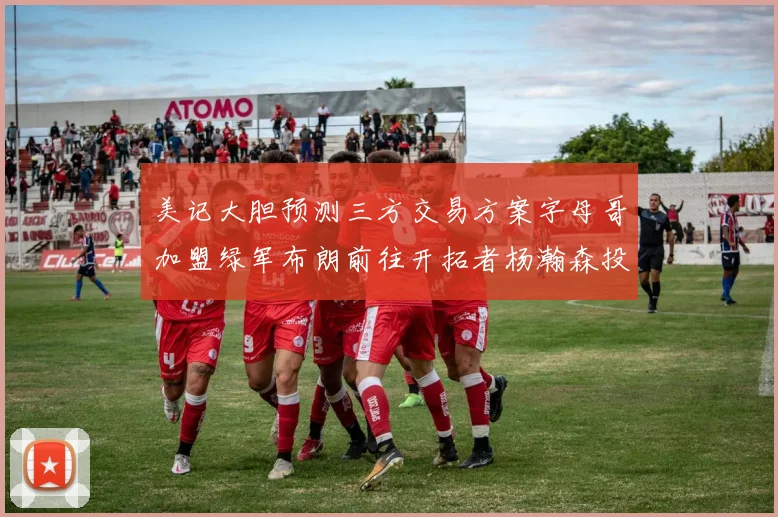 美记大胆预测三方交易方案字母哥加盟绿军布朗前往开拓者杨瀚森投奔雄鹿