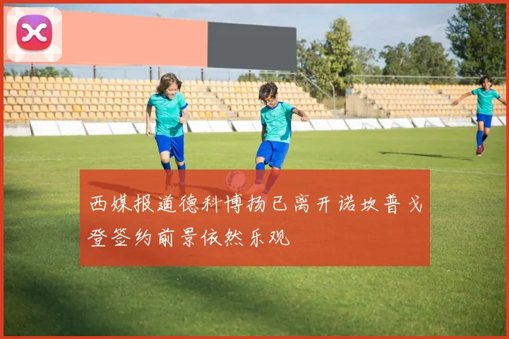 西媒报道德科博扬已离开诺坎普戈登签约前景依然乐观