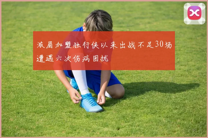 浓眉加盟独行侠以来出战不足30场遭遇六次伤病困扰