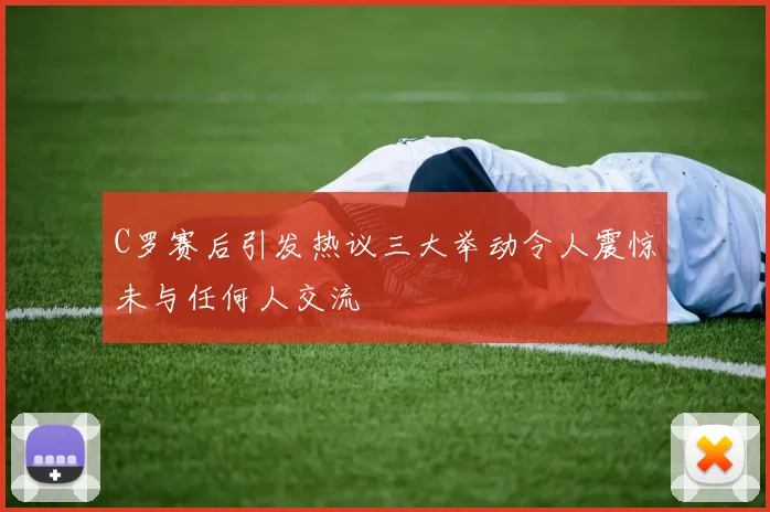 C罗赛后引发热议三大举动令人震惊未与任何人交流