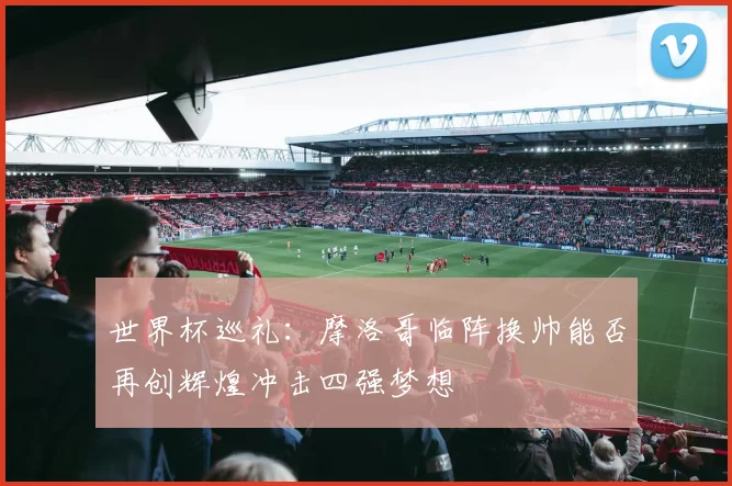 世界杯巡礼：摩洛哥临阵换帅能否再创辉煌冲击四强梦想