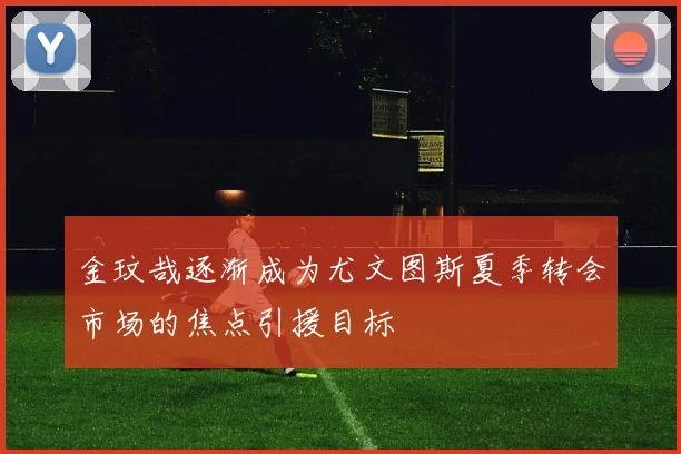 金玟哉逐渐成为尤文图斯夏季转会市场的焦点引援目标