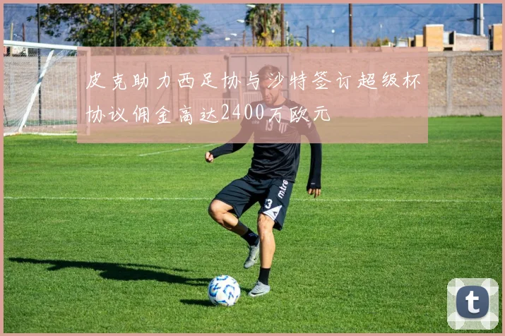 皮克助力西足协与沙特签订超级杯协议佣金高达2400万欧元