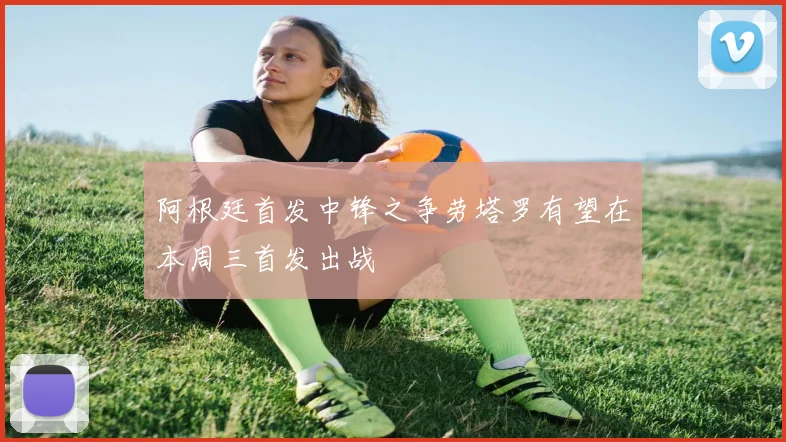 阿根廷首发中锋之争劳塔罗有望在本周三首发出战