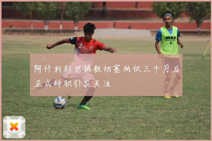 阿什利科尔执教切塞纳仅三个月后正式辞职引发关注