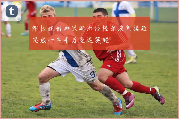 维拉租借加买断加拉格尔谈判接近完成一年半后重返英超