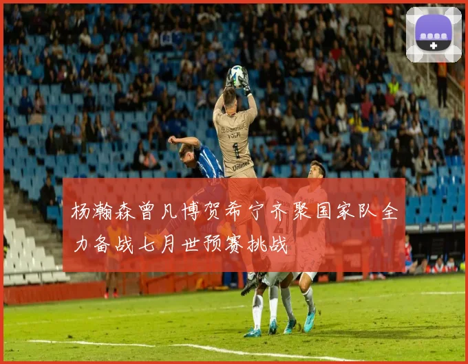 杨瀚森曾凡博贺希宁齐聚国家队全力备战七月世预赛挑战