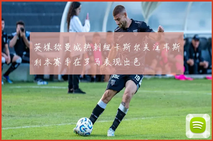 英媒称曼城热刺纽卡斯尔关注韦斯利本赛季在罗马表现出色